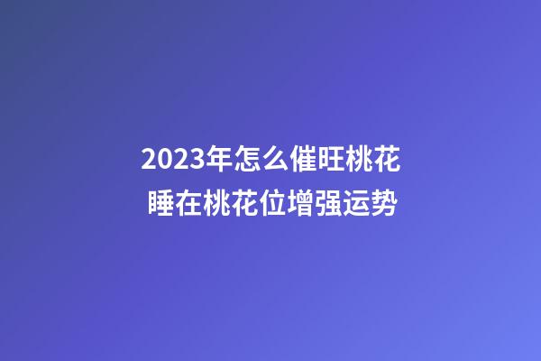 2023年怎么催旺桃花 睡在桃花位增强运势